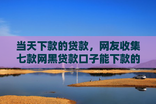当天下款的贷款，网友收集七款网黑贷款口子能下款的