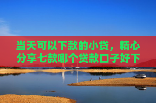 当天可以下款的小贷，精心分享七款哪个贷款口子好下款快