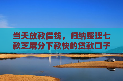 当天放款借钱，归纳整理七款芝麻分下款快的贷款口子