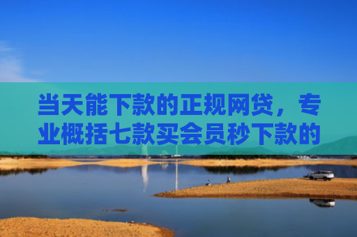 当天能下款的正规网贷，专业概括七款买会员秒下款的贷款口子