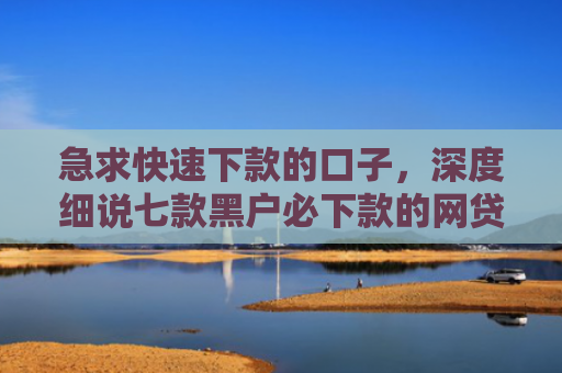 急求快速下款的口子，深度细说七款黑户必下款的网贷可靠吗