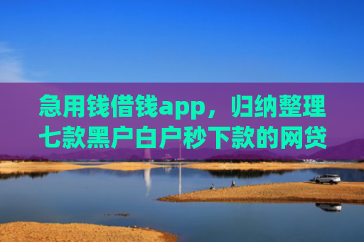 急用钱借钱app，归纳整理七款黑户白户秒下款的网贷