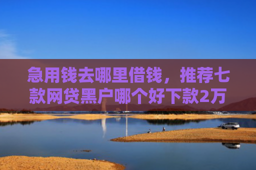 急用钱去哪里借钱，推荐七款网贷黑户哪个好下款2万