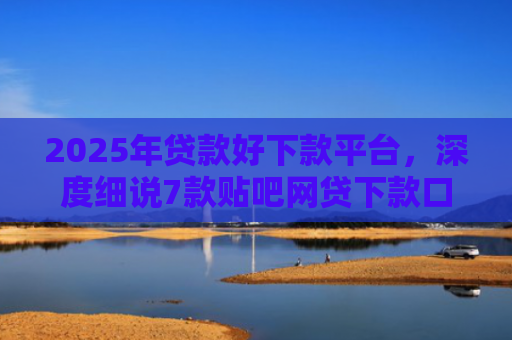 2025年贷款好下款平台，深度细说7款贴吧网贷下款口子