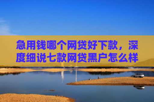 急用钱哪个网贷好下款，深度细说七款网贷黑户怎么样才能下款