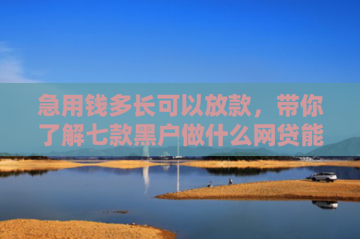 急用钱多长可以放款，带你了解七款黑户做什么网贷能下款的