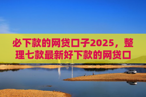 必下款的网贷口子2025，整理七款最新好下款的网贷口子论坛