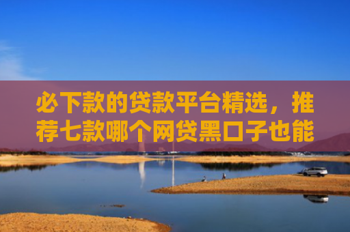 必下款的贷款平台精选，推荐七款哪个网贷黑口子也能下款