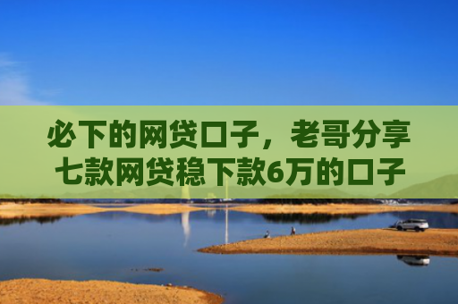 必下的网贷口子，老哥分享七款网贷稳下款6万的口子