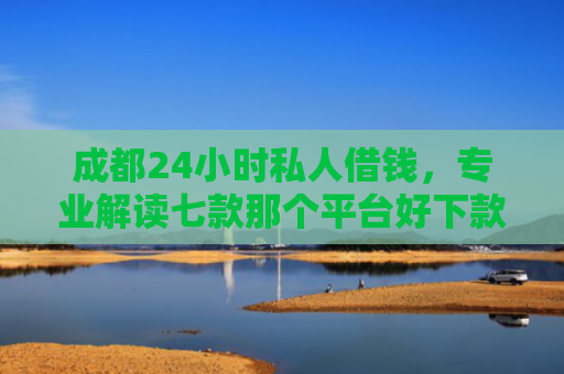 成都24小时私人借钱，专业解读七款那个平台好下款的口子