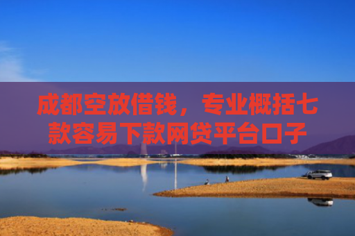 成都空放借钱，专业概括七款容易下款网贷平台口子