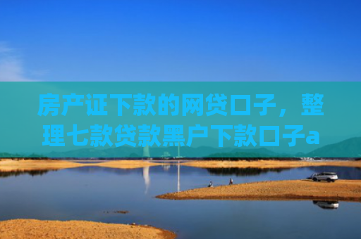 房产证下款的网贷口子，整理七款贷款黑户下款口子app