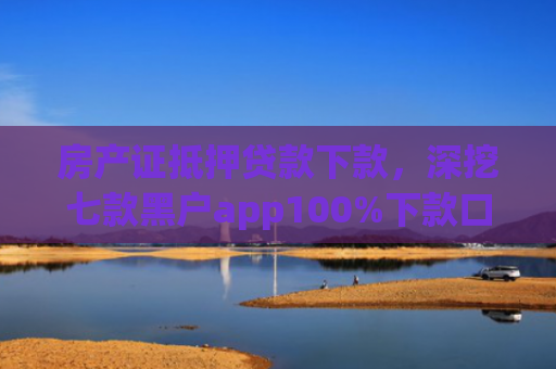 房产证抵押贷款下款，深挖七款黑户app100%下款口子