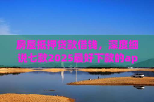 房屋抵押贷款借钱，深度细说七款2025最好下款的app口子