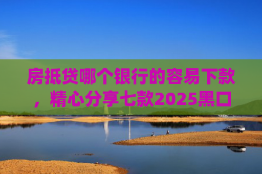 房抵贷哪个银行的容易下款，精心分享七款2025黑口子必下款app