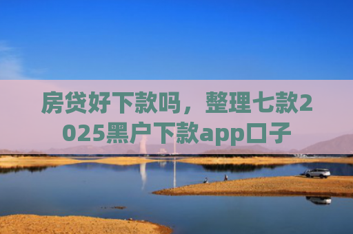 房贷好下款吗，整理七款2025黑户下款app口子