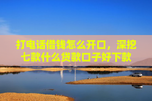 打电话借钱怎么开口，深挖七款什么贷款口子好下款
