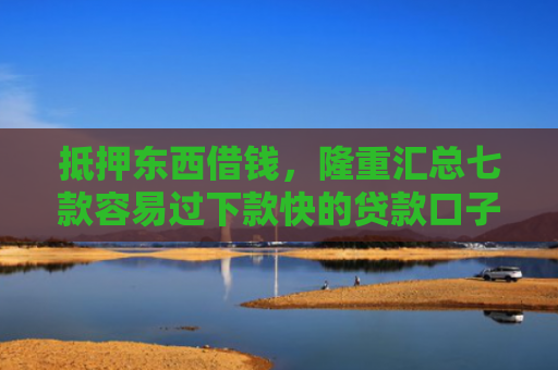 抵押东西借钱，隆重汇总七款容易过下款快的贷款口子
