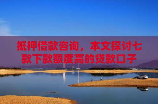 抵押借款咨询，本文探讨七款下款额度高的贷款口子