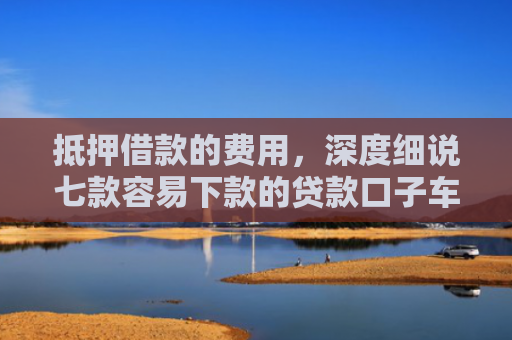 抵押借款的费用，深度细说七款容易下款的贷款口子车贷