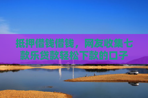 抵押借钱借钱，网友收集七款乐贷款轻松下款的口子