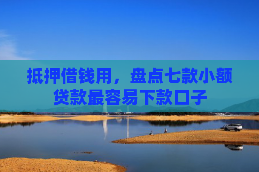 抵押借钱用，盘点七款小额贷款最容易下款口子