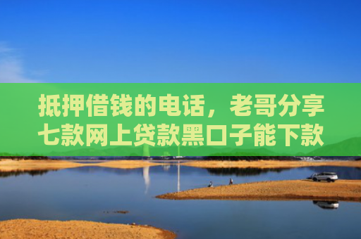 抵押借钱的电话，老哥分享七款网上贷款黑口子能下款吗