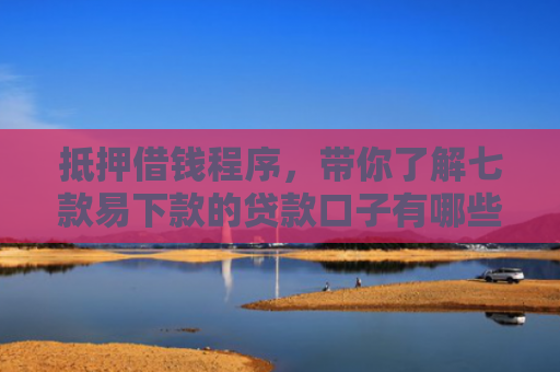 抵押借钱程序，带你了解七款易下款的贷款口子有哪些