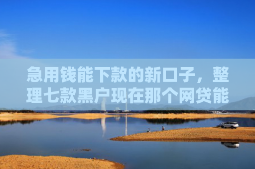 急用钱能下款的新口子，整理七款黑户现在那个网贷能下款