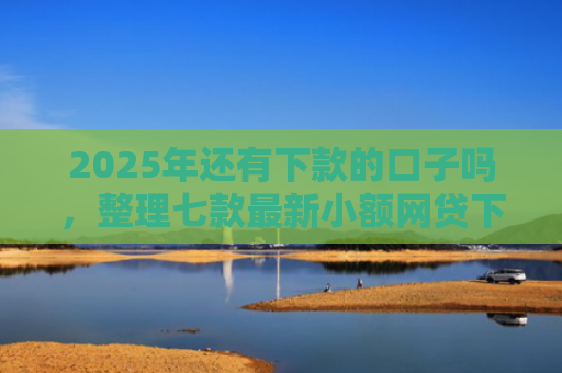 2025年还有下款的口子吗，整理七款最新小额网贷下款口子