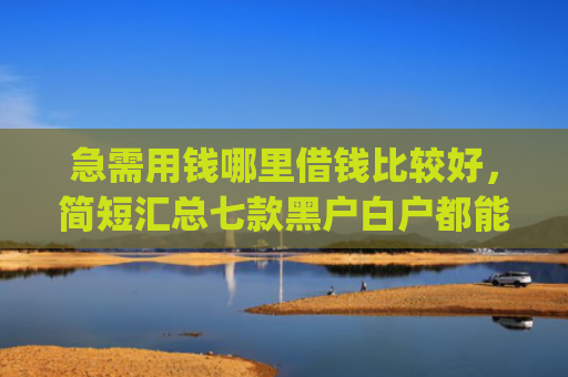 急需用钱哪里借钱比较好，简短汇总七款黑户白户都能下款网贷app