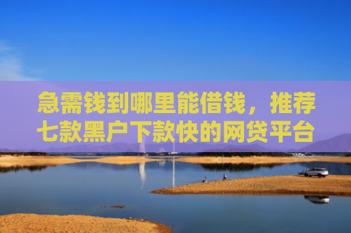 急需钱到哪里能借钱，推荐七款黑户下款快的网贷平台