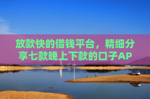 放款快的借钱平台，精细分享七款晚上下款的口子APP