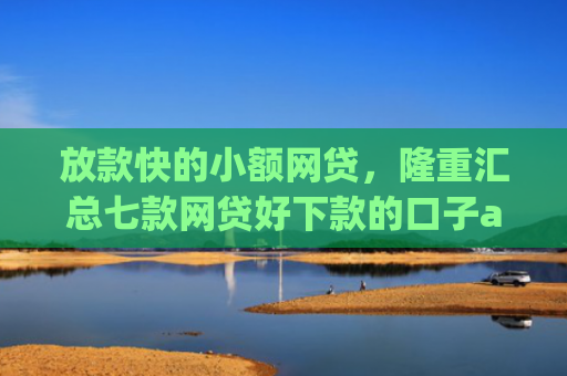放款快的小额网贷，隆重汇总七款网贷好下款的口子app