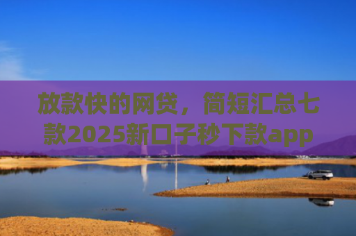 放款快的网贷，简短汇总七款2025新口子秒下款app