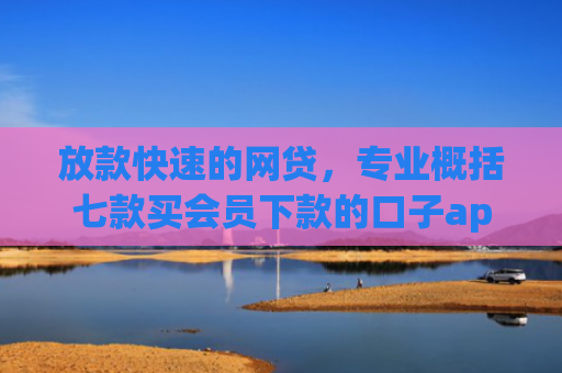 放款快速的网贷，专业概括七款买会员下款的口子app