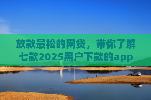 放款最松的网贷，带你了解七款2025黑户下款的app口子
