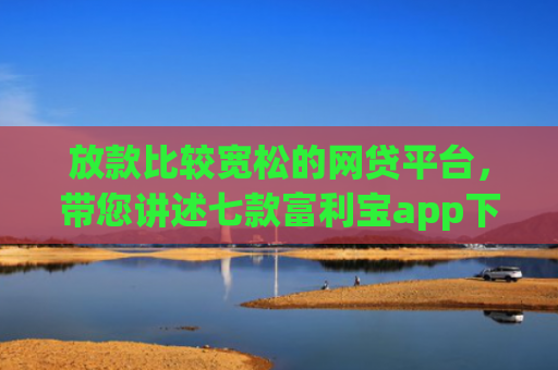 放款比较宽松的网贷平台，带您讲述七款富利宝app下款口子