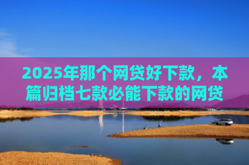 2025年那个网贷好下款，本篇归档七款必能下款的网贷口子