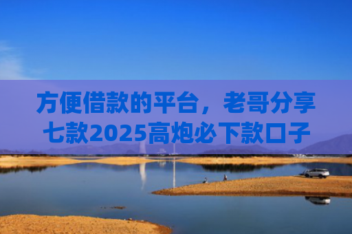 方便借款的平台，老哥分享七款2025高炮必下款口子app