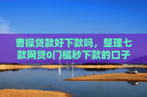 曹操贷款好下款吗，整理七款网贷0门槛秒下款的口子