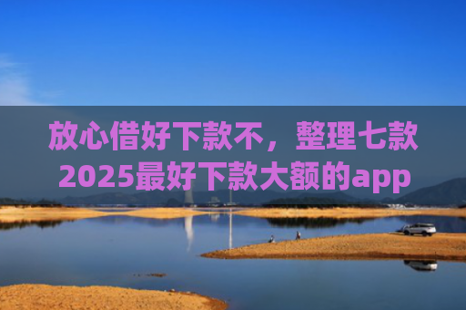 放心借好下款不，整理七款2025最好下款大额的app口子