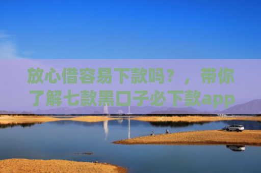 放心借容易下款吗？，带你了解七款黑口子必下款app2025