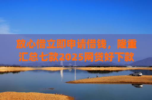 放心借立即申请借钱，隆重汇总七款2025网贷好下款的口子app