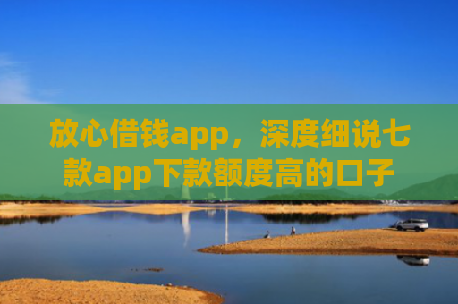 放心借钱app，深度细说七款app下款额度高的口子