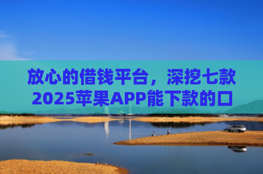 放心的借钱平台，深挖七款2025苹果APP能下款的口子