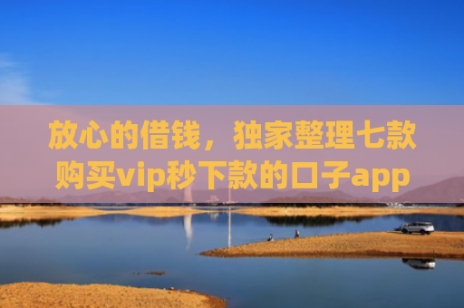放心的借钱，独家整理七款购买vip秒下款的口子app