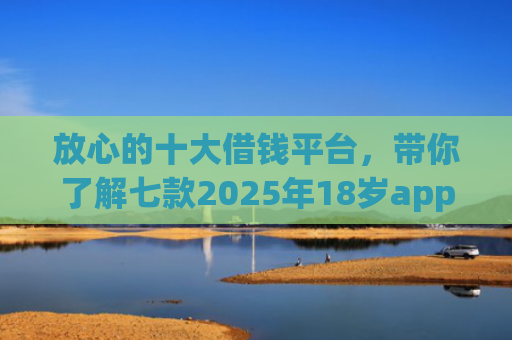 放心的十大借钱平台，带你了解七款2025年18岁app下款口子