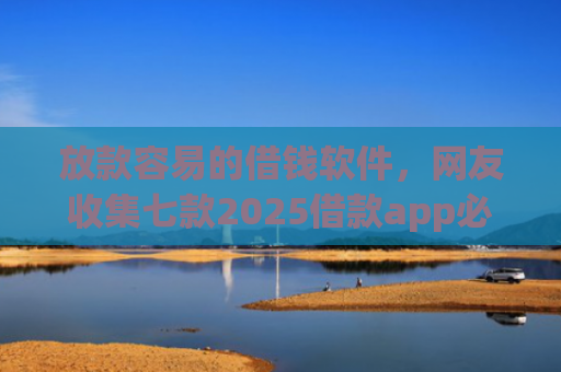 放款容易的借钱软件，网友收集七款2025借款app必下款口子