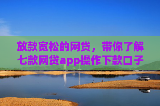 放款宽松的网贷，带你了解七款网贷app操作下款口子
